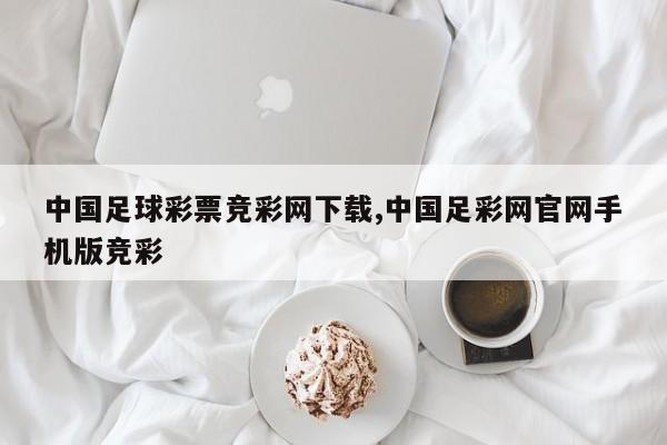 中国足球彩票竞彩网下载,中国足彩网官网手机版竞彩